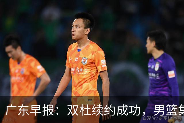 广东早报：双杜续约成功，男篮集训名单发布，上海欲挖焦泊乔？
